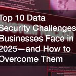 Top 10 Data Security Challenges Businesses Face in 2025—and How to Overcome Them
